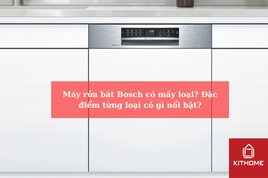 Máy rửa bát Bosch có mấy loại Đặc điểm từng loại có gì nổi bật